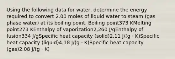 Using the following data for water, determine the energy required to convert 2.00 moles of liquid water to steam (gas phase water) at its boiling point. Boiling point373 KMelting point273 KEnthalpy of vaporization2,260 J/gEnthalpy of fusion334 J/gSpecific heat capacity (solid)2.11 J/(g ⋅ K)Specific heat capacity (liquid)4.18 J/(g ⋅ K)Specific heat capacity (gas)2.08 J/(g ⋅ K)