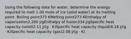 Using the following data for water, determine the energy required to melt 1.00 mole of ice (solid water) at its melting point. Boiling point373 KMelting point273 KEnthalpy of vaporization2,260 J/gEnthalpy of fusion334 J/gSpecific heat capacity (solid)2.11 J/(g ⋅ K)Specific heat capacity (liquid)4.18 J/(g ⋅ K)Specific heat capacity (gas)2.08 J/(g ⋅ K)