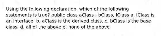 Using the following declaration, which of the following statements is true? public class aClass : bClass, IClass a. IClass is an interface. b. aClass is the derived class. c. bClass is the base class. d. all of the above e. none of the above