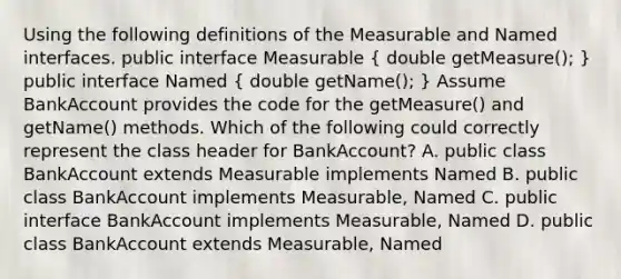 Using the following definitions of the Measurable and Named interfaces. public interface Measurable ( double getMeasure(); ) public interface Named ( double getName(); ) Assume BankAccount provides the code for the getMeasure() and getName() methods. Which of the following could correctly represent the class header for BankAccount? A. public class BankAccount extends Measurable implements Named B. public class BankAccount implements Measurable, Named C. public interface BankAccount implements Measurable, Named D. public class BankAccount extends Measurable, Named