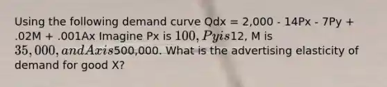 Using the following demand curve Qdx = 2,000 - 14Px - 7Py + .02M + .001Ax Imagine Px is 100, Py is12, M is 35,000, and Ax is500,000. What is the advertising elasticity of demand for good X?