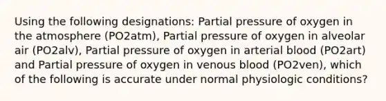 Using the following designations: Partial pressure of oxygen in the atmosphere (PO2atm), Partial pressure of oxygen in alveolar air (PO2alv), Partial pressure of oxygen in arterial blood (PO2art) and Partial pressure of oxygen in venous blood (PO2ven), which of the following is accurate under normal physiologic conditions?