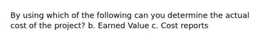 By using which of the following can you determine the actual cost of the project? b. Earned Value c. Cost reports