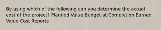 By using which of the following can you determine the actual cost of the project? Planned Value Budget at Completion Earned Value Cost Reports