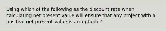 Using which of the following as the discount rate when calculating net present value will ensure that any project with a positive net present value is acceptable?