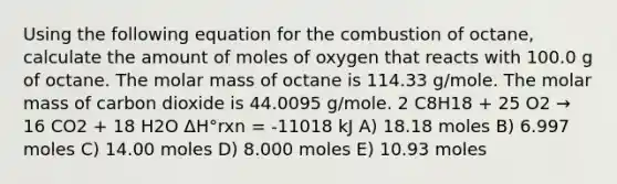 Using the following equation for the combustion of octane, calculate the amount of moles of oxygen that reacts with 100.0 g of octane. The molar mass of octane is 114.33 g/mole. The molar mass of carbon dioxide is 44.0095 g/mole. 2 C8H18 + 25 O2 → 16 CO2 + 18 H2O ΔH°rxn = -11018 kJ A) 18.18 moles B) 6.997 moles C) 14.00 moles D) 8.000 moles E) 10.93 moles