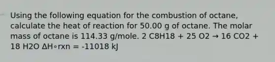 Using the following equation for the combustion of octane, calculate the heat of reaction for 50.00 g of octane. The molar mass of octane is 114.33 g/mole. 2 C8H18 + 25 O2 → 16 CO2 + 18 H2O ΔH∘rxn = -11018 kJ