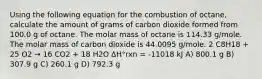 Using the following equation for the combustion of octane, calculate the amount of grams of carbon dioxide formed from 100.0 g of octane. The molar mass of octane is 114.33 g/mole. The molar mass of carbon dioxide is 44.0095 g/mole. 2 C8H18 + 25 O2 → 16 CO2 + 18 H2O ΔH°rxn = -11018 kJ A) 800.1 g B) 307.9 g C) 260.1 g D) 792.3 g