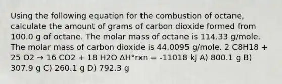 Using the following equation for the combustion of octane, calculate the amount of grams of carbon dioxide formed from 100.0 g of octane. The molar mass of octane is 114.33 g/mole. The molar mass of carbon dioxide is 44.0095 g/mole. 2 C8H18 + 25 O2 → 16 CO2 + 18 H2O ΔH°rxn = -11018 kJ A) 800.1 g B) 307.9 g C) 260.1 g D) 792.3 g