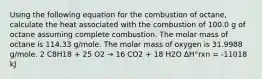 Using the following equation for the combustion of octane, calculate the heat associated with the combustion of 100.0 g of octane assuming complete combustion. The molar mass of octane is 114.33 g/mole. The molar mass of oxygen is 31.9988 g/mole. 2 C8H18 + 25 O2 → 16 CO2 + 18 H2O ΔH°rxn = -11018 kJ