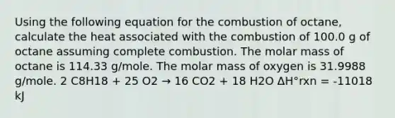 Using the following equation for the combustion of octane, calculate the heat associated with the combustion of 100.0 g of octane assuming complete combustion. The molar mass of octane is 114.33 g/mole. The molar mass of oxygen is 31.9988 g/mole. 2 C8H18 + 25 O2 → 16 CO2 + 18 H2O ΔH°rxn = -11018 kJ