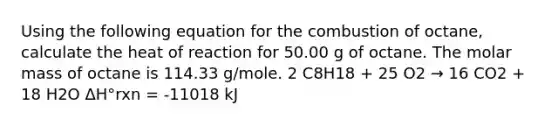 Using the following equation for the combustion of octane, calculate the heat of reaction for 50.00 g of octane. The molar mass of octane is 114.33 g/mole. 2 C8H18 + 25 O2 → 16 CO2 + 18 H2O ΔH°rxn = -11018 kJ