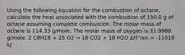 Using the following equation for the combustion of octane, calculate the heat associated with the combustion of 150.0 g of octane assuming complete combustion. The molar mass of octane is 114.33 g/mole. The molar mass of oxygen is 31.9988 g/mole. 2 C8H18 + 25 O2 → 16 CO2 + 18 H2O ΔH°rxn = -11018 kJ