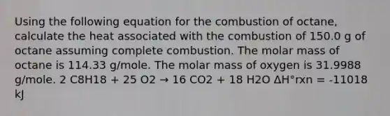 Using the following equation for the combustion of octane, calculate the heat associated with the combustion of 150.0 g of octane assuming complete combustion. The molar mass of octane is 114.33 g/mole. The molar mass of oxygen is 31.9988 g/mole. 2 C8H18 + 25 O2 → 16 CO2 + 18 H2O ΔH°rxn = -11018 kJ