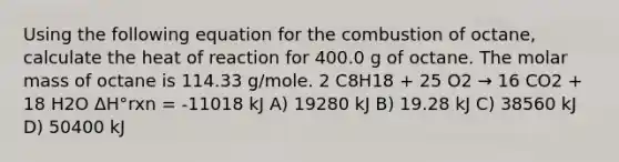 Using the following equation for the combustion of octane, calculate the heat of reaction for 400.0 g of octane. The molar mass of octane is 114.33 g/mole. 2 C8H18 + 25 O2 → 16 CO2 + 18 H2O ΔH°rxn = -11018 kJ A) 19280 kJ B) 19.28 kJ C) 38560 kJ D) 50400 kJ