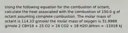 Using the following equation for the combustion of octant, calculate the heat associated with the combustion of 150.0 g of octant assuming complete combustion. The molar mass of octant is 114.33 g/mole/ the molar mass of oxygen is 31.9988 g/mole 2 C8H18 + 25 O2 > 16 CO2 + 18 H2O ∆Hrxn = -11018 kJ