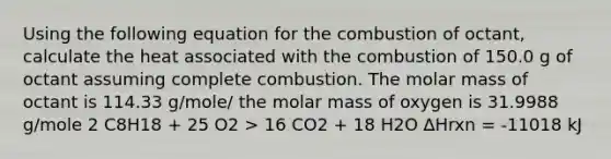 Using the following equation for the combustion of octant, calculate the heat associated with the combustion of 150.0 g of octant assuming complete combustion. The molar mass of octant is 114.33 g/mole/ the molar mass of oxygen is 31.9988 g/mole 2 C8H18 + 25 O2 > 16 CO2 + 18 H2O ∆Hrxn = -11018 kJ