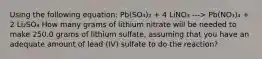 Using the following equation: Pb(SO₄)₂ + 4 LiNO₃ ---> Pb(NO₃)₄ + 2 Li₂SO₄ How many grams of lithium nitrate will be needed to make 250.0 grams of lithium sulfate, assuming that you have an adequate amount of lead (IV) sulfate to do the reaction?