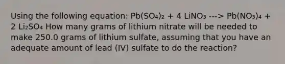 Using the following equation: Pb(SO₄)₂ + 4 LiNO₃ ---> Pb(NO₃)₄ + 2 Li₂SO₄ How many grams of lithium nitrate will be needed to make 250.0 grams of lithium sulfate, assuming that you have an adequate amount of lead (IV) sulfate to do the reaction?