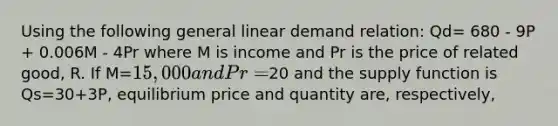 Using the following general linear demand relation: Qd= 680 - 9P + 0.006M - 4Pr where M is income and Pr is the price of related good, R. If M=15,000 and Pr=20 and the supply function is Qs=30+3P, equilibrium price and quantity are, respectively,