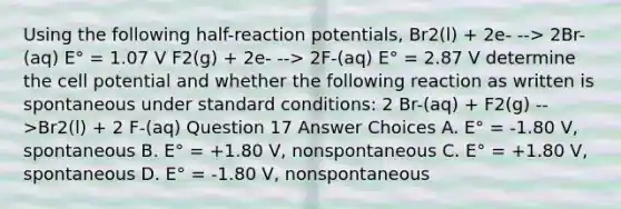 Using the following half-reaction potentials, Br2(l) + 2e- --> 2Br-(aq) E° = 1.07 V F2(g) + 2e- --> 2F-(aq) E° = 2.87 V determine the cell potential and whether the following reaction as written is spontaneous under standard conditions: 2 Br-(aq) + F2(g) -->Br2(l) + 2 F-(aq) Question 17 Answer Choices A. E° = -1.80 V, spontaneous B. E° = +1.80 V, nonspontaneous C. E° = +1.80 V, spontaneous D. E° = -1.80 V, nonspontaneous