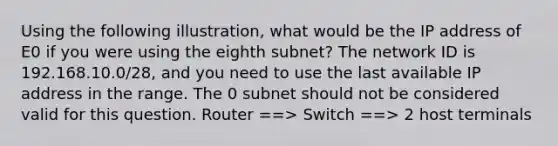 Using the following illustration, what would be the IP address of E0 if you were using the eighth subnet? The network ID is 192.168.10.0/28, and you need to use the last available IP address in the range. The 0 subnet should not be considered valid for this question. Router ==> Switch ==> 2 host terminals