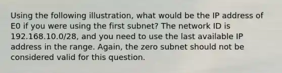 Using the following illustration, what would be the IP address of E0 if you were using the first subnet? The network ID is 192.168.10.0/28, and you need to use the last available IP address in the range. Again, the zero subnet should not be considered valid for this question.