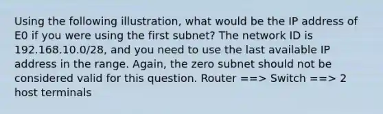 Using the following illustration, what would be the IP address of E0 if you were using the first subnet? The network ID is 192.168.10.0/28, and you need to use the last available IP address in the range. Again, the zero subnet should not be considered valid for this question. Router ==> Switch ==> 2 host terminals