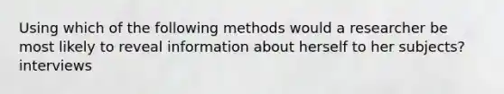 Using which of the following methods would a researcher be most likely to reveal information about herself to her subjects?interviews