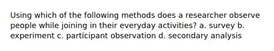 Using which of the following methods does a researcher observe people while joining in their everyday activities? a. survey b. experiment c. participant observation d. secondary analysis