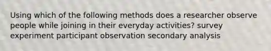 Using which of the following methods does a researcher observe people while joining in their everyday activities? survey experiment participant observation secondary analysis