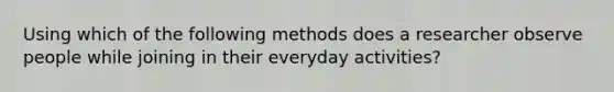 Using which of the following methods does a researcher observe people while joining in their everyday activities?