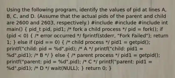 Using the following program, identify the values of pid at lines A, B, C, and D. (Assume that the actual pids of the parent and child are 2600 and 2603, respectively.) #include #include #include int main() ( pid_t pid, pid1; /* fork a child process */ pid = fork(); if (pid < 0) { /* error occurred */ fprintf(stderr, "Fork Failed"); return 1; ) else if (pid == 0) ( /* child process */ pid1 = getpid(); printf("child: pid = %d",pid); /* A */ printf("child: pid1 = %d",pid1); /* B */ ) else ( /* parent process */ pid1 = getpid(); printf("parent: pid = %d",pid); /* C */ printf("parent: pid1 = %d",pid1); /* D */ wait(NULL); ) return 0; }