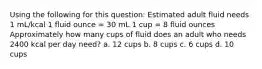 Using the following for this question: Estimated adult fluid needs 1 mL/kcal 1 fluid ounce = 30 mL 1 cup = 8 fluid ounces Approximately how many cups of fluid does an adult who needs 2400 kcal per day need? a. 12 cups b. 8 cups c. 6 cups d. 10 cups