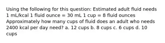 Using the following for this question: Estimated adult fluid needs 1 mL/kcal 1 fluid ounce = 30 mL 1 cup = 8 fluid ounces Approximately how many cups of fluid does an adult who needs 2400 kcal per day need? a. 12 cups b. 8 cups c. 6 cups d. 10 cups