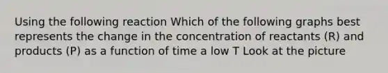 Using the following reaction Which of the following graphs best represents the change in the concentration of reactants (R) and products (P) as a function of time a low T Look at the picture