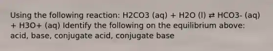 Using the following reaction: H2CO3 (aq) + H2O (l) ⇄ HCO3- (aq) + H3O+ (aq) Identify the following on the equilibrium above: acid, base, conjugate acid, conjugate base