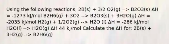 Using the following reactions, 2B(s) + 3/2 O2(g) --> B2O3(s) ∆H = -1273 kJ/mol B2H6(g) + 3O2 --> B2O3(s) + 3H2O(g) ∆H = -2035 kJ/mol H2(g) + 1/2O2(g) --> H2O (l) ∆H = -286 kJ/mol H2O(l) --> H2O(g) ∆H 44 kJ/mol Calculate the ∆H for: 2B(s) + 3H2(g) --> B2H6(g)