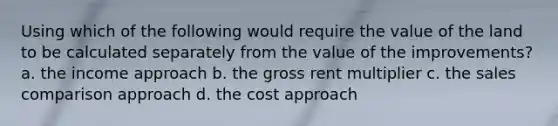 Using which of the following would require the value of the land to be calculated separately from the value of the improvements? a. the income approach b. the gross rent multiplier c. the sales comparison approach d. the cost approach