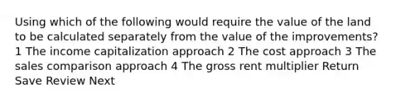 Using which of the following would require the value of the land to be calculated separately from the value of the improvements? 1 The income capitalization approach 2 The cost approach 3 The sales comparison approach 4 The gross rent multiplier Return Save Review Next