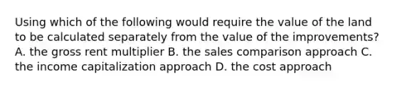 Using which of the following would require the value of the land to be calculated separately from the value of the improvements? A. the gross rent multiplier B. the sales comparison approach C. the income capitalization approach D. the cost approach