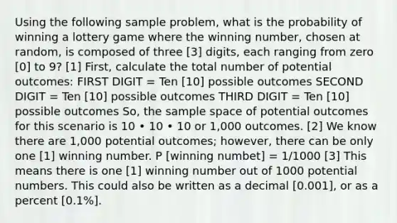 Using the following sample problem, what is the probability of winning a lottery game where the winning number, chosen at random, is composed of three [3] digits, each ranging from zero [0] to 9? [1] First, calculate the total number of potential outcomes: FIRST DIGIT = Ten [10] possible outcomes SECOND DIGIT = Ten [10] possible outcomes THIRD DIGIT = Ten [10] possible outcomes So, the sample space of potential outcomes for this scenario is 10 • 10 • 10 or 1,000 outcomes. [2] We know there are 1,000 potential outcomes; however, there can be only one [1] winning number. P [winning numbet] = 1/1000 [3] This means there is one [1] winning number out of 1000 potential numbers. This could also be written as a decimal [0.001], or as a percent [0.1%].