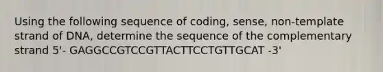 Using the following sequence of coding, sense, non-template strand of DNA, determine the sequence of the complementary strand 5'- GAGGCCGTCCGTTACTTCCTGTTGCAT -3'