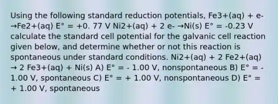 Using the following standard reduction potentials, Fe3+(aq) + e- →Fe2+(aq) E° = +0. 77 V Ni2+(aq) + 2 e- →Ni(s) E° = -0.23 V calculate the standard cell potential for the galvanic cell reaction given below, and determine whether or not this reaction is spontaneous under standard conditions. Ni2+(aq) + 2 Fe2+(aq) → 2 Fe3+(aq) + Ni(s) A) E° = - 1.00 V, nonspontaneous B) E° = - 1.00 V, spontaneous C) E° = + 1.00 V, nonspontaneous D) E° = + 1.00 V, spontaneous