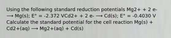 Using the following standard reduction potentials Mg2+ + 2 e- ⟶ Mg(s); E° = -2.372 VCd2+ + 2 e- ⟶ Cd(s); E° = -0.4030 V Calculate the standard potential for the cell reaction Mg(s) + Cd2+(aq) ⟶ Mg2+(aq) + Cd(s)