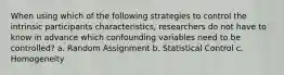 When using which of the following strategies to control the intrinsic participants characteristics, researchers do not have to know in advance which confounding variables need to be controlled? a. Random Assignment b. Statistical Control c. Homogeneity