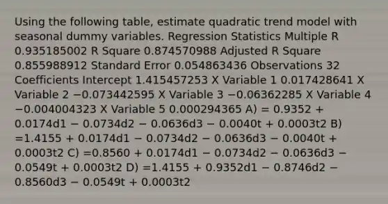 Using the following table, estimate quadratic trend model with seasonal dummy variables. Regression Statistics Multiple R 0.935185002 R Square 0.874570988 Adjusted R Square 0.855988912 Standard Error 0.054863436 Observations 32 Coefficients Intercept 1.415457253 X Variable 1 0.017428641 X Variable 2 −0.073442595 X Variable 3 −0.06362285 X Variable 4 −0.004004323 X Variable 5 0.000294365 A) = 0.9352 + 0.0174d1 − 0.0734d2 − 0.0636d3 − 0.0040t + 0.0003t2 B) =1.4155 + 0.0174d1 − 0.0734d2 − 0.0636d3 − 0.0040t + 0.0003t2 C) =0.8560 + 0.0174d1 − 0.0734d2 − 0.0636d3 − 0.0549t + 0.0003t2 D) =1.4155 + 0.9352d1 − 0.8746d2 − 0.8560d3 − 0.0549t + 0.0003t2