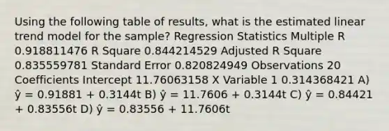 Using the following table of results, what is the estimated linear trend model for the sample? Regression Statistics Multiple R 0.918811476 R Square 0.844214529 Adjusted R Square 0.835559781 Standard Error 0.820824949 Observations 20 Coefficients Intercept 11.76063158 X Variable 1 0.314368421 A) ŷ = 0.91881 + 0.3144t B) ŷ = 11.7606 + 0.3144t C) ŷ = 0.84421 + 0.83556t D) ŷ = 0.83556 + 11.7606t