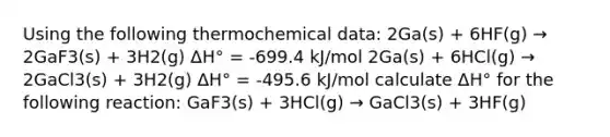 Using the following thermochemical data: 2Ga(s) + 6HF(g) → 2GaF3(s) + 3H2(g) ΔH° = -699.4 kJ/mol 2Ga(s) + 6HCl(g) → 2GaCl3(s) + 3H2(g) ΔH° = -495.6 kJ/mol calculate ΔH° for the following reaction: GaF3(s) + 3HCl(g) → GaCl3(s) + 3HF(g)