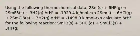 Using the following thermochemical data: 2Sm(s) + 6HF(g) → 2SmF3(s) + 3H2(g) ΔrH° = -1929.4 kJ/mol-rxn 2Sm(s) + 6HCl(g) → 2SmCl3(s) + 3H2(g) ΔrH° = -1498.0 kJ/mol-rxn calculate ΔrH° for the following reaction: SmF3(s) + 3HCl(g) → SmCl3(s) + 3HF(g)